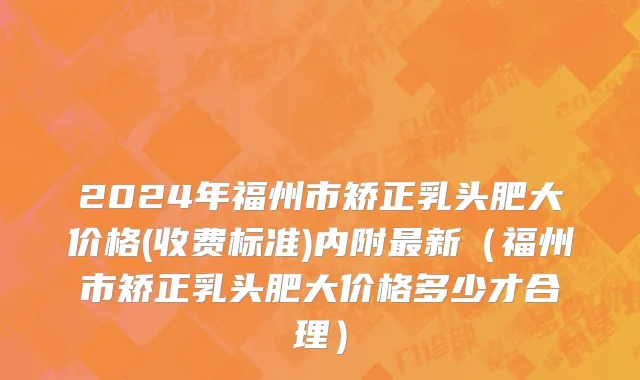 2024年福州市矫正乳头肥大价格(收费标准)内附最新（福州市矫正乳头肥大价格多少才合理）