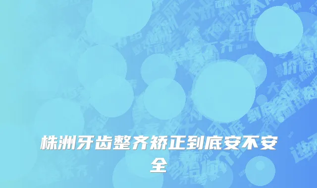 株洲牙齿整齐矫正到底安不安全