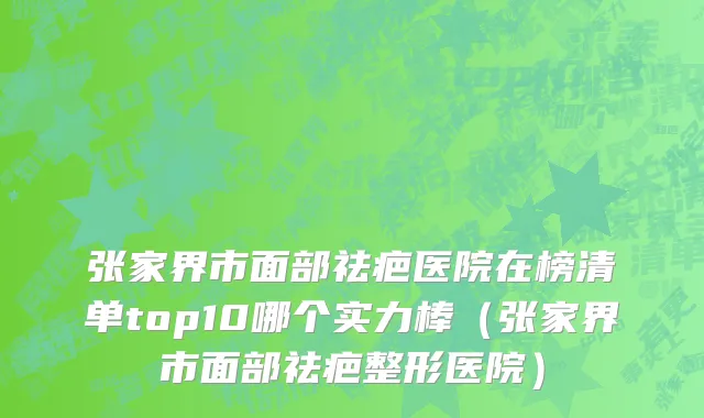 张家界市面部祛疤医院在榜清单top10哪个实力棒（张家界市面部祛疤整形医院）