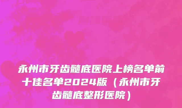永州市牙齿髓底医院上榜名单前十佳名单2024版（永州市牙齿髓底整形医院）