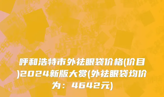 呼和浩特市外祛眼袋价格(价目)2024新版大赏(外祛眼袋均价为：4642元)