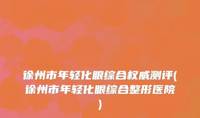 徐州市年轻化眼综合权威测评(徐州市年轻化眼综合整形医院)