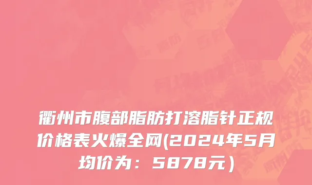 衢州市腹部脂肪打溶脂针正规价格表火爆全网(2024年5月均价为：5878元）