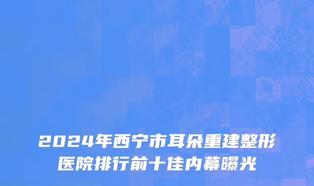 2024年西宁市耳朵重建整形医院排行前十佳内幕曝光