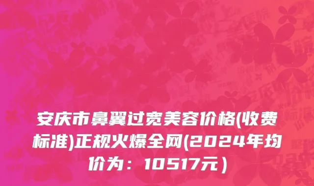 安庆市鼻翼过宽美容价格(收费标准)正规火爆全网(2024年均价为：10517元）