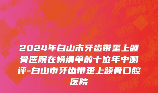 2024年白山市牙齿带歪上颌骨医院在榜清单前十位年中测评-白山市牙齿带歪上颌骨口腔医院