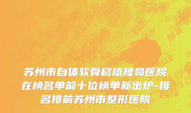 苏州市自体软骨移植隆鼻医院在榜名单前十位榜单新出炉-排名排前苏州市整形医院