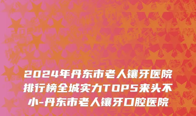 2024年丹东市老人镶牙医院排行榜全城实力TOP5来头不小-丹东市老人镶牙口腔医院