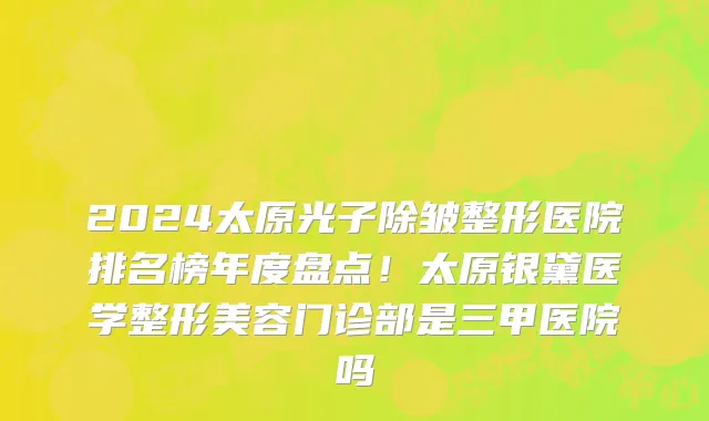2024太原光子除皱整形医院排名榜年度盘点!太原银黛医学整形美容门诊部是三甲医院吗