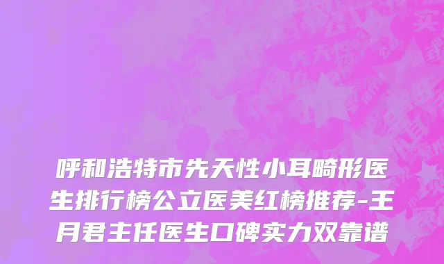 呼和浩特市先天性小耳畸形医生排行榜公立医美红榜推荐-王月君主任医生口碑实力双靠谱