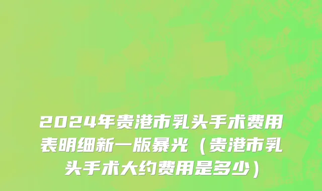 2024年贵港市乳头手术费用表明细新一版暴光（贵港市乳头手术大约费用是多少）