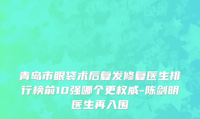 青岛市眼袋术后复发修复医生排行榜前10强哪个更权威-陈剑明医生再入围