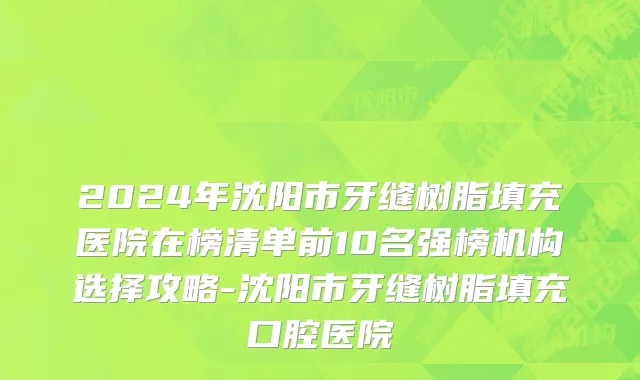 2024年沈阳市牙缝树脂填充医院在榜清单前10名强榜机构选择攻略-沈阳市牙缝树脂填充口腔医院