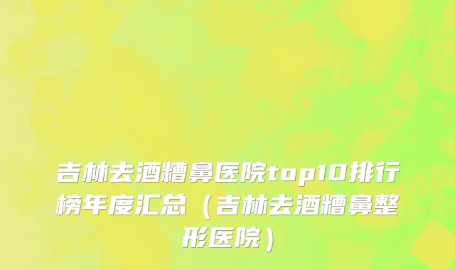 吉林去酒糟鼻医院top10排行榜年度汇总(吉林去酒糟鼻整形医院)