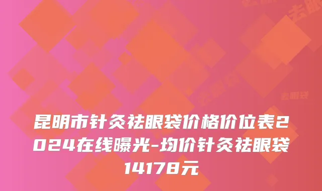 昆明市针灸祛眼袋价格价位表2024在线曝光-均价针灸祛眼袋14178元