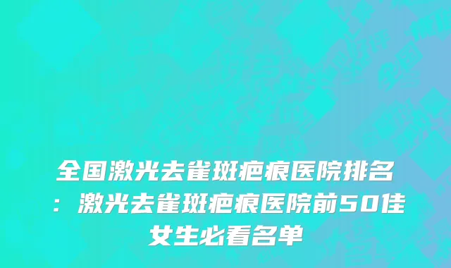 全国激光去雀斑疤痕医院排名：激光去雀斑疤痕医院前50佳女生必看名单