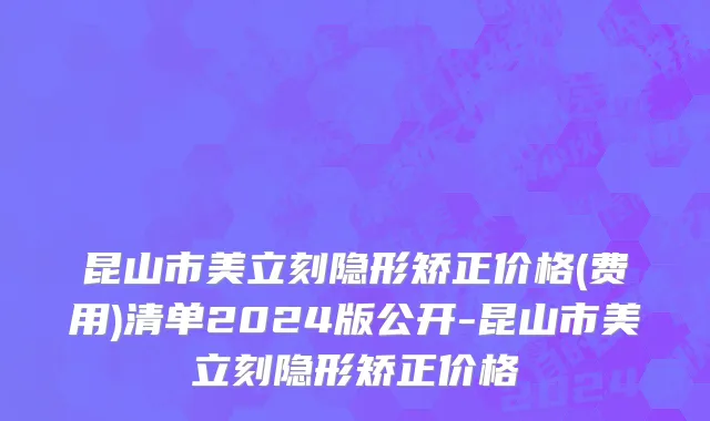 昆山市美立刻隐形矫正价格(费用)清单2024版公开-昆山市美立刻隐形矫正价格