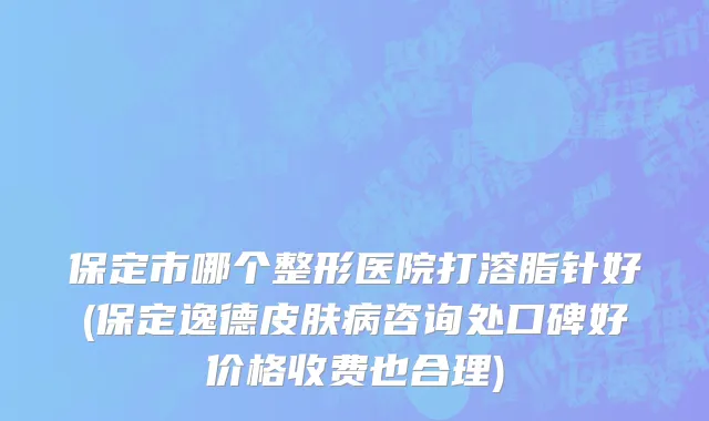 保定市哪个整形医院打溶脂针好(保定逸德皮肤病咨询处口碑好价格收费也合理)