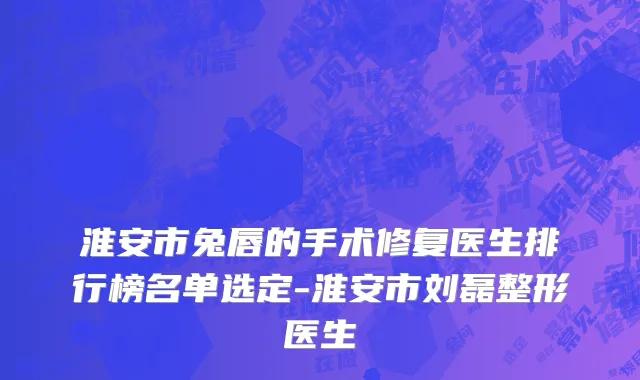 淮安市兔唇的手术修复医生排行榜名单选定-淮安市刘磊整形医生