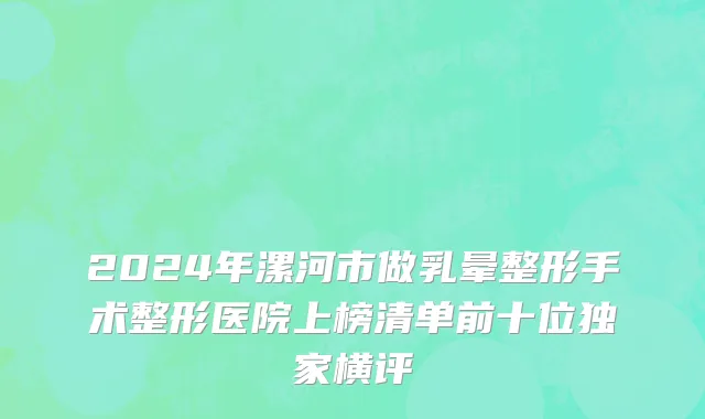 2024年漯河市做乳晕整形手术整形医院上榜清单前十位独家横评