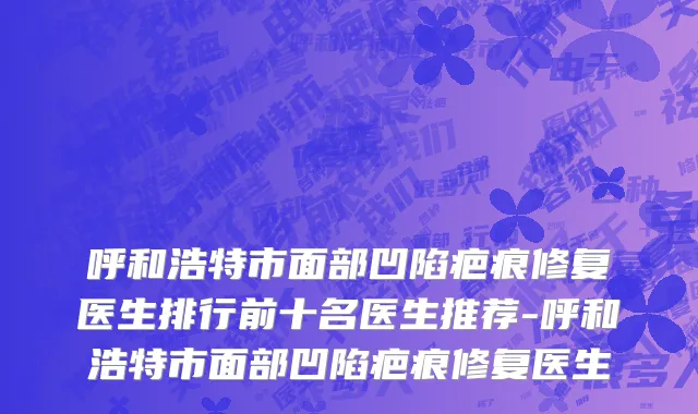 呼和浩特市面部凹陷疤痕修复医生排行前十名医生推荐-呼和浩特市面部凹陷疤痕修复医生