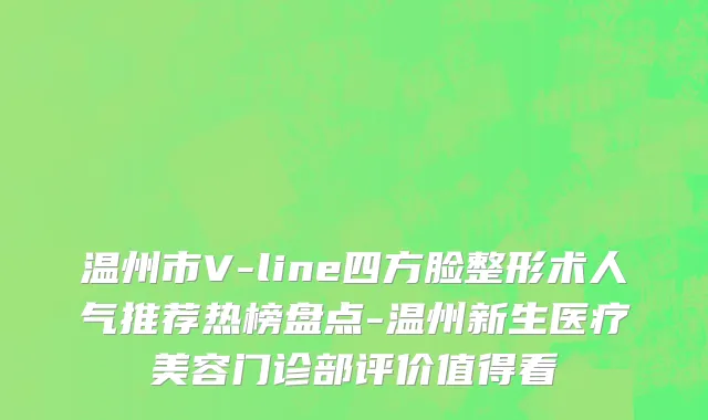 温州市V-line四方脸整形术人气推荐热榜盘点-温州新生医疗美容门诊部评价值得看