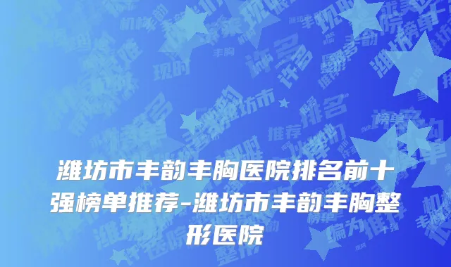 潍坊市丰韵丰胸医院排名前十强榜单推荐-潍坊市丰韵丰胸整形医院