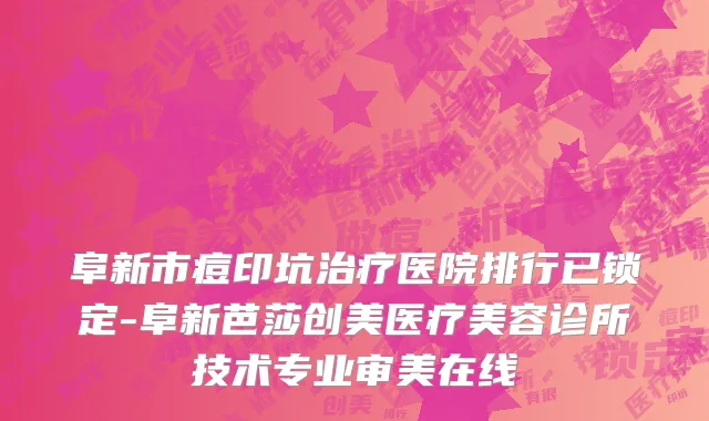 阜新市痘印坑治疗医院排行已锁定-阜新芭莎创美医疗美容诊所技术专业审美在线