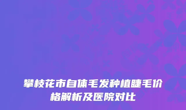 攀枝花市自体毛发种植睫毛价格解析及医院对比