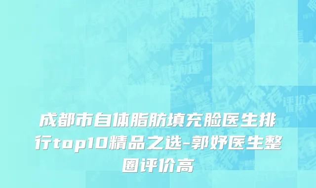 成都市自体脂肪填充脸医生排行top10精品之选-郭妤医生整圈评价高