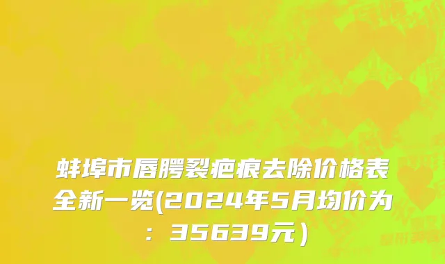 蚌埠市唇腭裂疤痕去除价格表全新一览(2024年5月均价为：35639元）