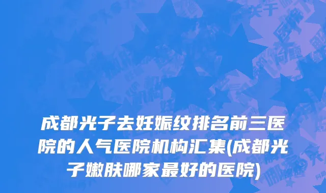 成都光子去妊娠纹排名前三医院的人气医院机构汇集(成都光子嫩肤哪家最好的医院)