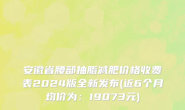 安徽省腰部抽脂减肥价格收费表2024版全新发布(近6个月均价为：19073元)