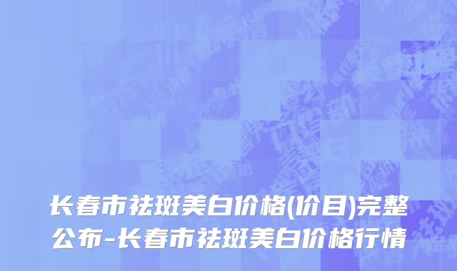 长春市祛斑美白价格(价目)完整公布-长春市祛斑美白价格行情