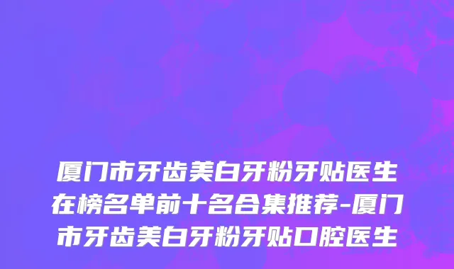 厦门市牙齿美白牙粉牙贴医生在榜名单前十名合集推荐-厦门市牙齿美白牙粉牙贴口腔医生