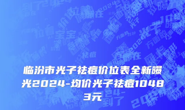 临汾市光子祛痘价位表全新曝光2024-均价光子祛痘10483元
