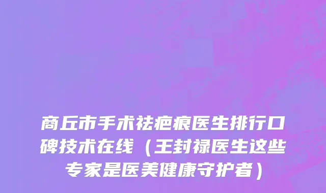 商丘市手术祛疤痕医生排行口碑技术在线（王封禄医生这些专家是医美健康守护者）