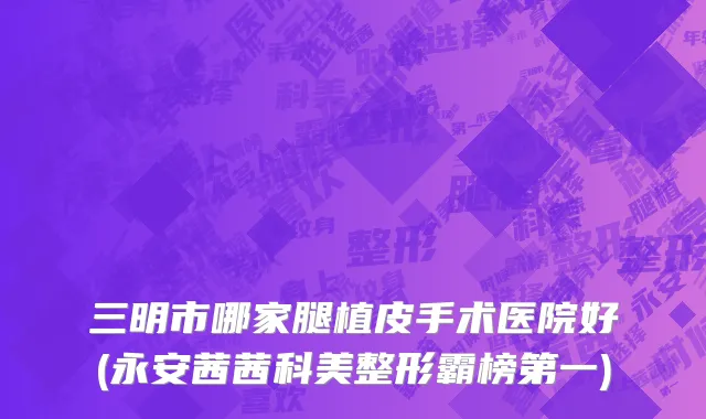 三明市哪家腿植皮手术医院好(永安茜茜科美整形霸榜第一)