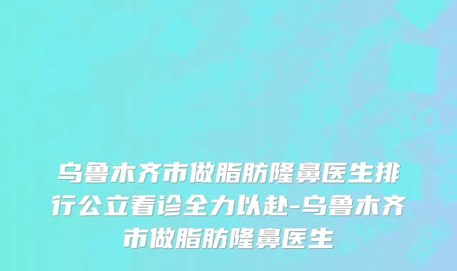 乌鲁木齐市做脂肪隆鼻医生排行公立看诊全力以赴-乌鲁木齐市做脂肪隆鼻医生