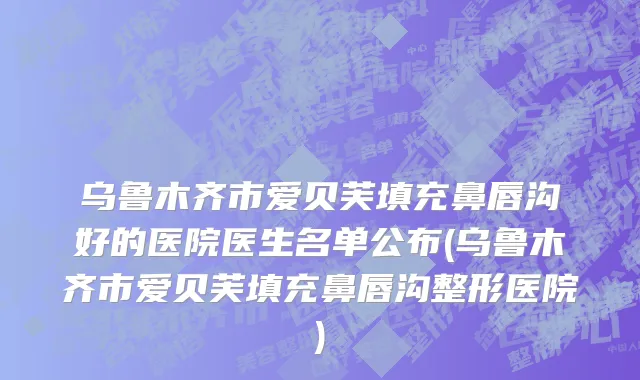 乌鲁木齐市爱贝芙填充鼻唇沟好的医院医生名单公布(乌鲁木齐市爱贝芙填充鼻唇沟整形医院)
