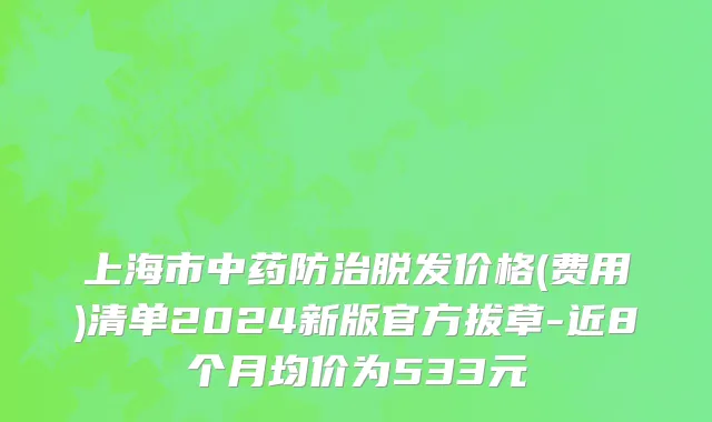 上海市中药防治脱发价格(费用)清单2024新版官方拔草-近8个月均价为533元