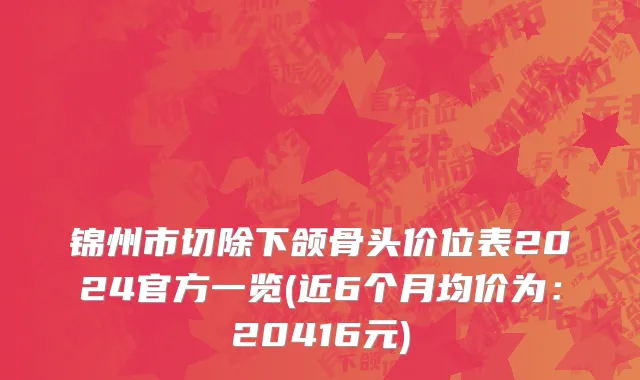 锦州市切除下颌骨头价位表2024官方一览(近6个月均价为：20416元)