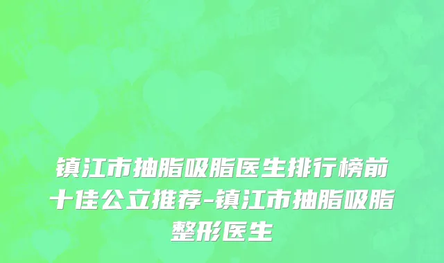镇江市抽脂吸脂医生排行榜前十佳公立推荐-镇江市抽脂吸脂整形医生