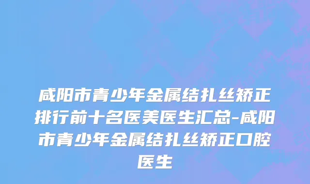 咸阳市青少年金属结扎丝矫正排行前十名医美医生汇总-咸阳市青少年金属结扎丝矫正口腔医生