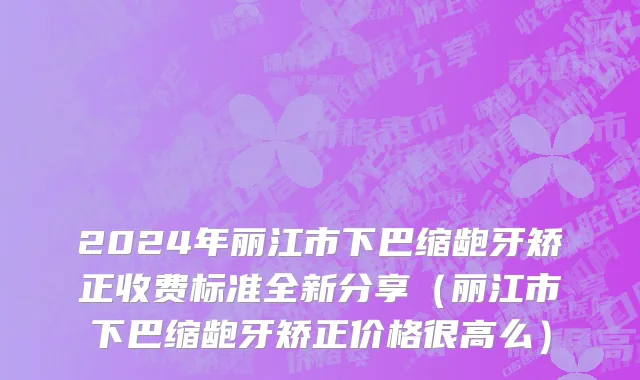 2024年丽江市下巴缩龅牙矫正收费标准全新分享（丽江市下巴缩龅牙矫正价格很高么）
