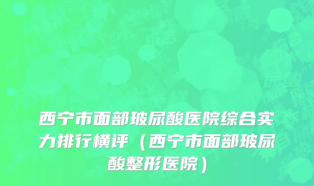 西宁市面部玻尿酸医院综合实力排行横评（西宁市面部玻尿酸整形医院）