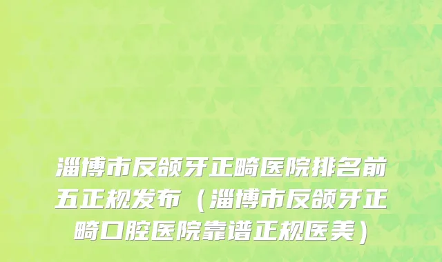 淄博市反颌牙正畸医院排名前五正规发布（淄博市反颌牙正畸口腔医院靠谱正规医美）