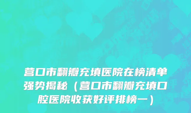 营口市翻瓣充填医院在榜清单强势揭秘（营口市翻瓣充填口腔医院收获好评排榜一）