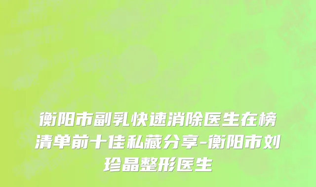 衡阳市副乳快速消除医生在榜清单前十佳私藏分享-衡阳市刘珍晶整形医生