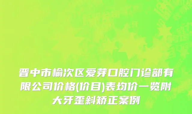 晋中市榆次区爱芽口腔门诊部有限公司价格(价目)表均价一览附大牙歪斜矫正案例